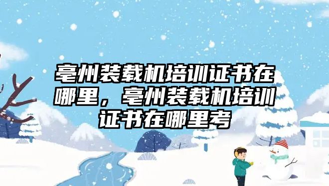 亳州裝載機培訓證書在哪里，亳州裝載機培訓證書在哪里考