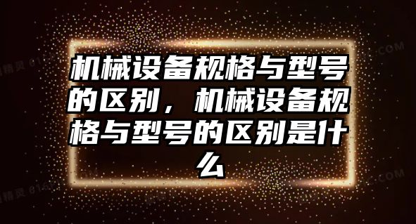 機械設備規格與型號的區別，機械設備規格與型號的區別是什么