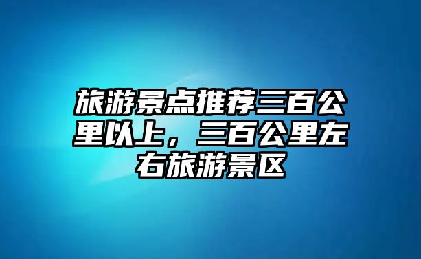 旅游景點推薦三百公里以上，三百公里左右旅游景區