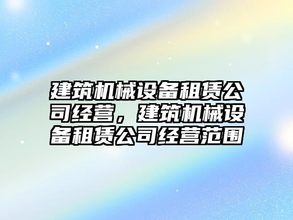 建筑機(jī)械設(shè)備租賃公司經(jīng)營，建筑機(jī)械設(shè)備租賃公司經(jīng)營范圍