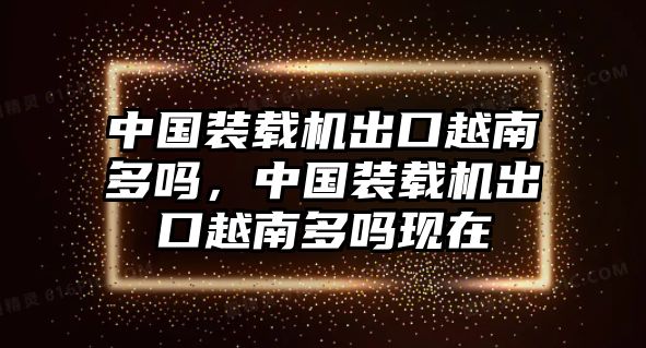 中國裝載機出口越南多嗎，中國裝載機出口越南多嗎現在