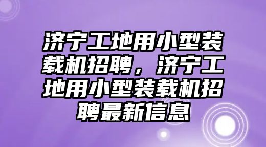 濟寧工地用小型裝載機招聘，濟寧工地用小型裝載機招聘最新信息