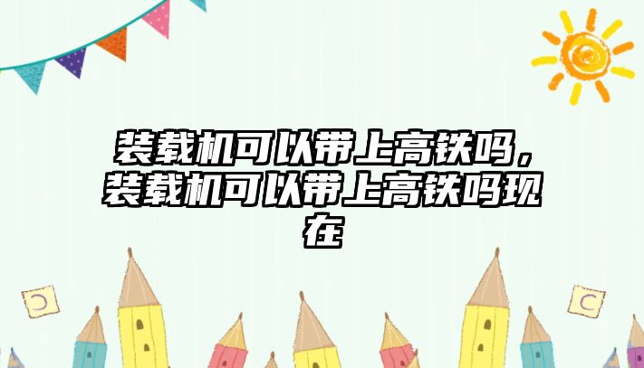 裝載機可以帶上高鐵嗎，裝載機可以帶上高鐵嗎現在