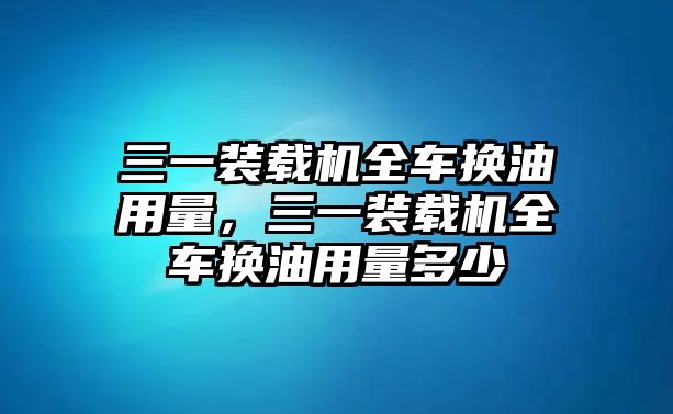 三一裝載機全車換油用量，三一裝載機全車換油用量多少