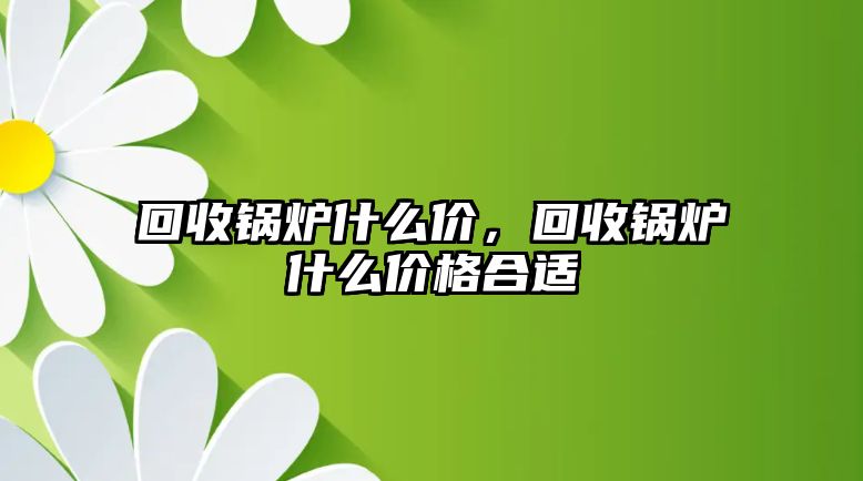 回收鍋爐什么價(jià)，回收鍋爐什么價(jià)格合適