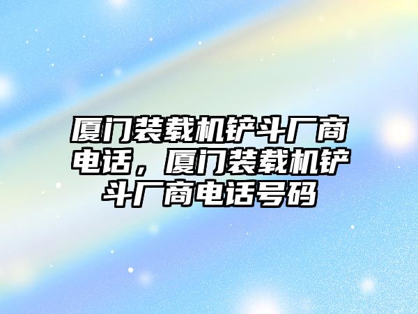 廈門裝載機(jī)鏟斗廠商電話，廈門裝載機(jī)鏟斗廠商電話號(hào)碼