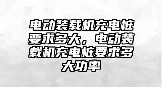 電動裝載機充電樁要求多大，電動裝載機充電樁要求多大功率