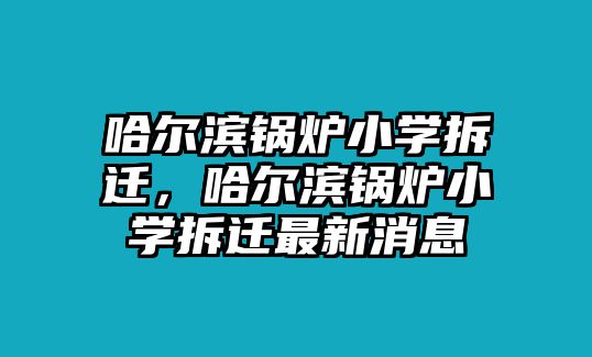 哈爾濱鍋爐小學拆遷，哈爾濱鍋爐小學拆遷最新消息