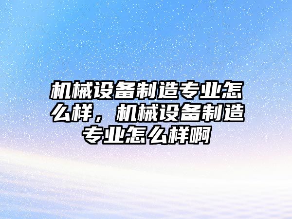 機械設備制造專業怎么樣，機械設備制造專業怎么樣啊