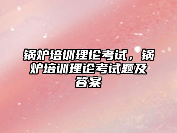 鍋爐培訓理論考試，鍋爐培訓理論考試題及答案