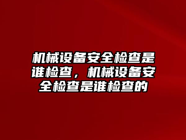 機械設(shè)備安全檢查是誰檢查，機械設(shè)備安全檢查是誰檢查的