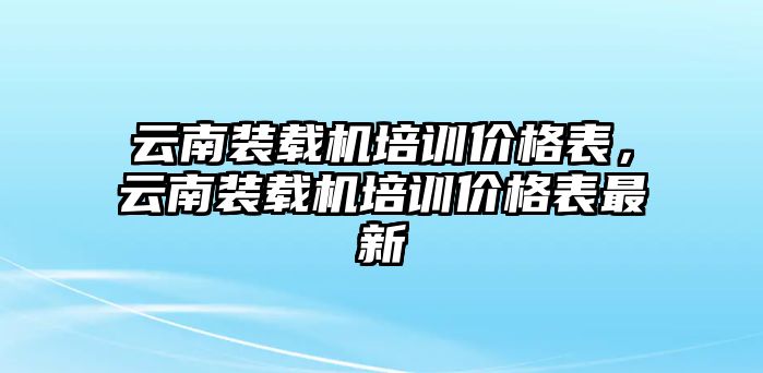 云南裝載機培訓價格表，云南裝載機培訓價格表最新