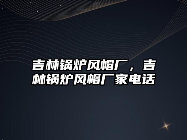 吉林鍋爐風帽廠，吉林鍋爐風帽廠家電話