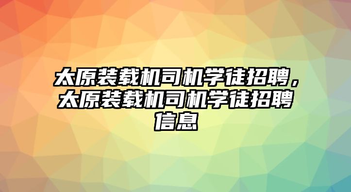 太原裝載機司機學徒招聘，太原裝載機司機學徒招聘信息