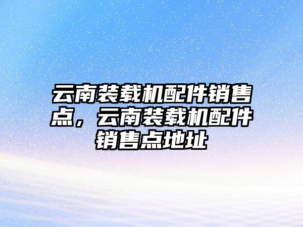 云南裝載機配件銷售點，云南裝載機配件銷售點地址