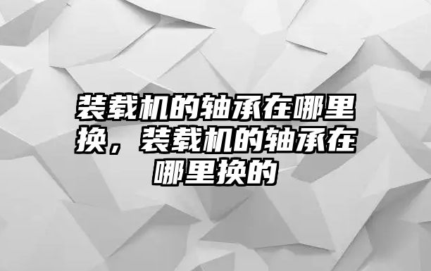 裝載機的軸承在哪里換，裝載機的軸承在哪里換的