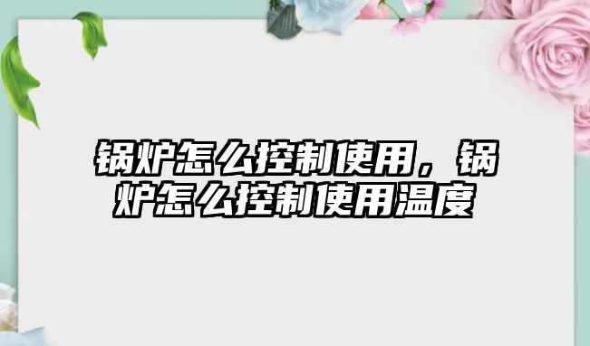 鍋爐怎么控制使用，鍋爐怎么控制使用溫度