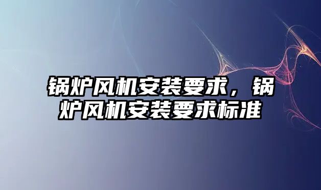 鍋爐風機安裝要求，鍋爐風機安裝要求標準