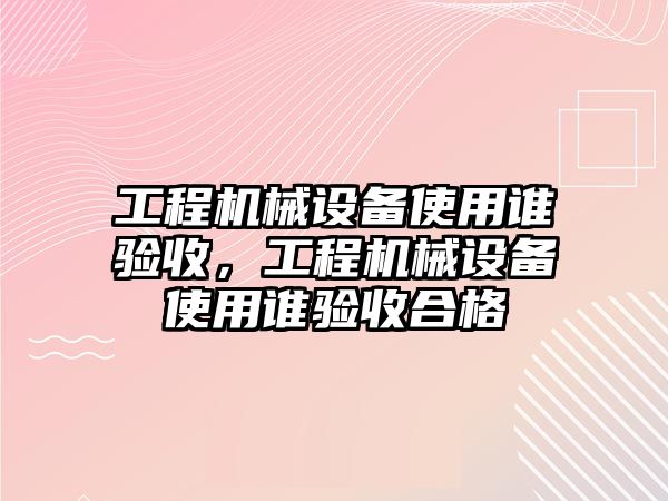 工程機械設備使用誰驗收，工程機械設備使用誰驗收合格